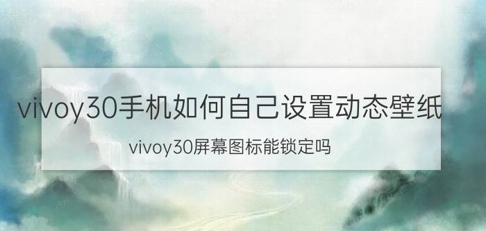 vivoy30手机如何自己设置动态壁纸 vivoy30屏幕图标能锁定吗？